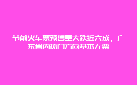 节前火车票预售量大跌近六成，广东省内热门方向基本无票