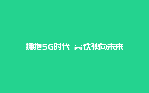 拥抱5G时代 高铁驶向未来