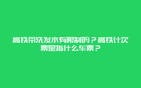 高铁带洗发水有限制吗？高铁计次票是指什么车票？