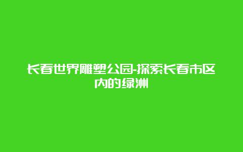 长春世界雕塑公园-探索长春市区内的绿洲