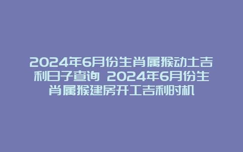 2024年6月份生肖属猴动土吉利日子查询 2024年6月份生肖属猴建房开工吉利时机