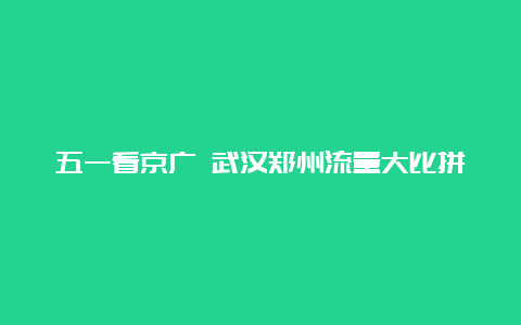 五一看京广 武汉郑州流量大比拼