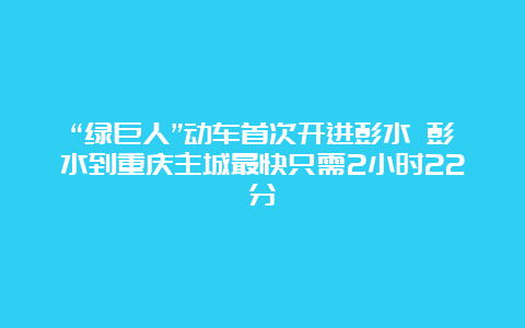 “绿巨人”动车首次开进彭水 彭水到重庆主城最快只需2小时22分