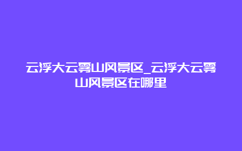 云浮大云雾山风景区_云浮大云雾山风景区在哪里