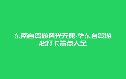 东南自驾游风光无限-华东自驾游必打卡景点大全