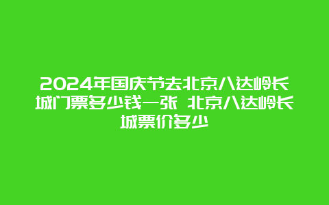 2024年国庆节去北京八达岭长城门票多少钱一张 北京八达岭长城票价多少