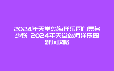 2024年天堂岛海洋乐园门票多少钱 2024年天堂岛海洋乐园游玩攻略