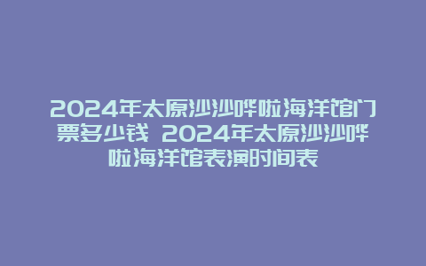 2024年太原沙沙哗啦海洋馆门票多少钱 2024年太原沙沙哗啦海洋馆表演时间表