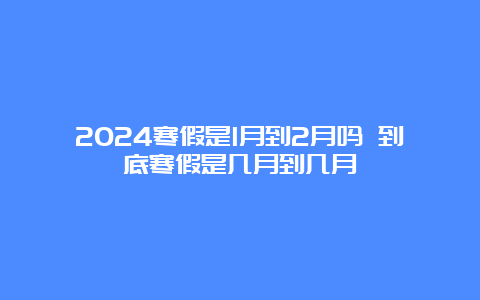 2024寒假是1月到2月吗 到底寒假是几月到几月