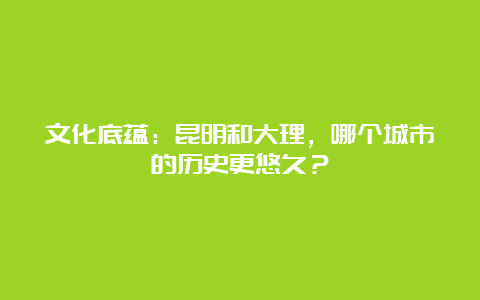 文化底蕴：昆明和大理，哪个城市的历史更悠久？