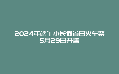 2024年端午小长假首日火车票5月29日开售