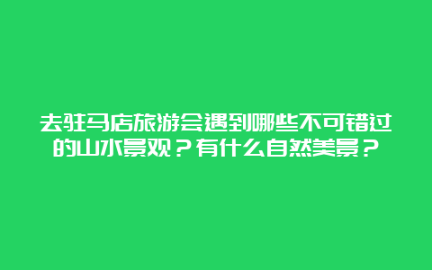 去驻马店旅游会遇到哪些不可错过的山水景观？有什么自然美景？