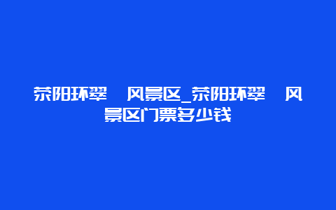 荥阳环翠峪风景区_荥阳环翠峪风景区门票多少钱