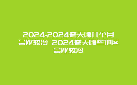 2024-2024冬天哪几个月会比较冷 2024冬天哪些地区会比较冷