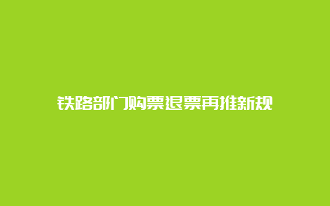 铁路部门购票退票再推新规