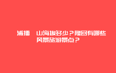 溆浦擂钵山海拔多少？隆回有哪些风景旅游景点？