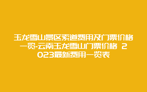 玉龙雪山景区索道费用及门票价格一览-云南玉龙雪山门票价格 2023最新费用一览表