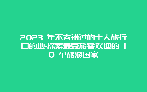 2023 年不容错过的十大旅行目的地-探索最受旅客欢迎的 10 个旅游国家