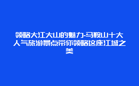 领略大江大山的魅力-马鞍山十大人气旅游景点带你领略这座江城之美