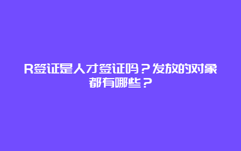 R签证是人才签证吗？发放的对象都有哪些？