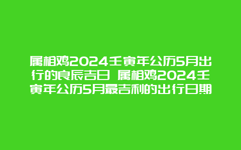 属相鸡2024壬寅年公历5月出行的良辰吉日 属相鸡2024壬寅年公历5月最吉利的出行日期