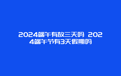 2024端午有放三天吗 2024端午节有3天假期吗