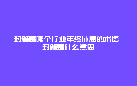 封箱是哪个行业年终休息的术语 封箱是什么意思