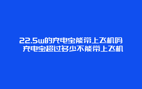 22.5w的充电宝能带上飞机吗 充电宝超过多少不能带上飞机