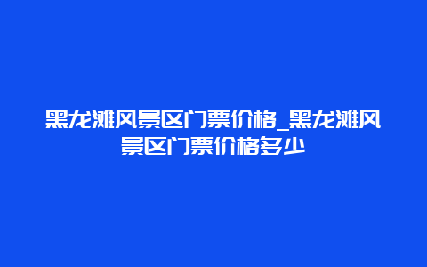 黑龙滩风景区门票价格_黑龙滩风景区门票价格多少