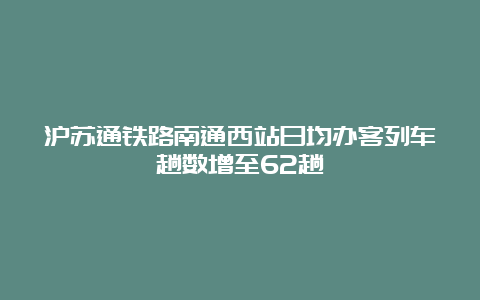 沪苏通铁路南通西站日均办客列车趟数增至62趟