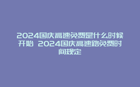 2024国庆高速免费是什么时候开始 2024国庆高速路免费时间规定