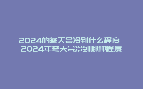 2024的冬天会冷到什么程度 2024年冬天会冷到哪种程度