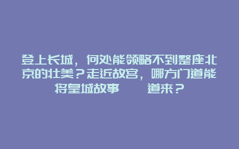 登上长城，何处能领略不到整座北京的壮美？走近故宫，哪方门道能将皇城故事娓娓道来？