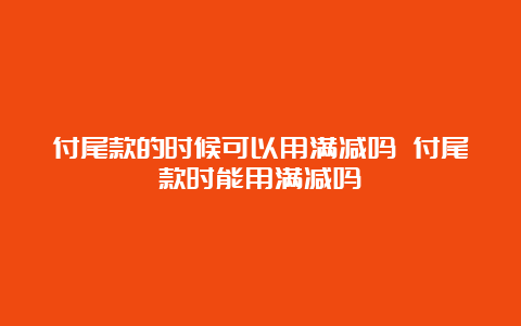 付尾款的时候可以用满减吗 付尾款时能用满减吗