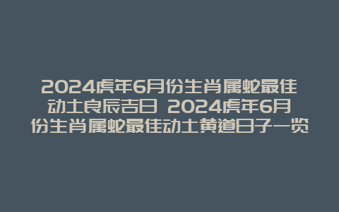 2024虎年6月份生肖属蛇最佳动土良辰吉日 2024虎年6月份生肖属蛇最佳动土黄道日子一览