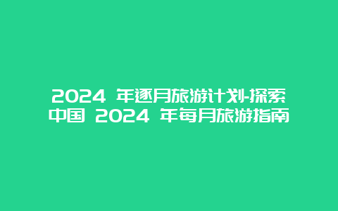 2024 年逐月旅游计划-探索中国 2024 年每月旅游指南