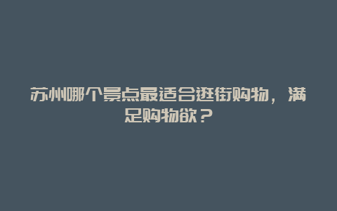 苏州哪个景点最适合逛街购物，满足购物欲？