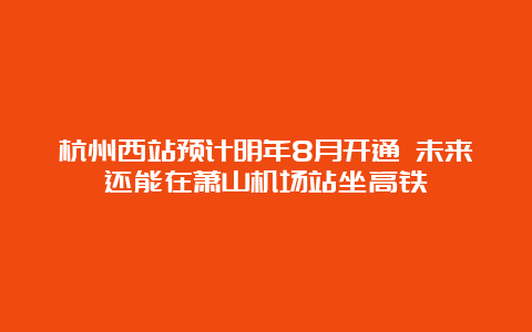 杭州西站预计明年8月开通 未来还能在萧山机场站坐高铁