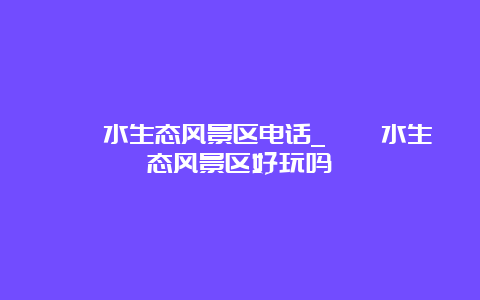 沕沕水生态风景区电话_沕沕水生态风景区好玩吗