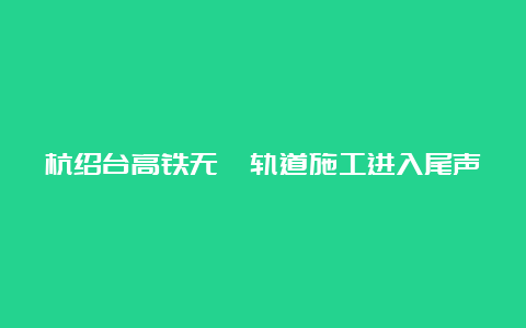 杭绍台高铁无砟轨道施工进入尾声