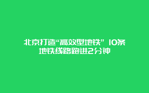 北京打造“高效型地铁” 10条地铁线路跑进2分钟