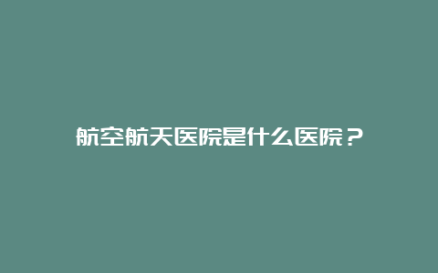 航空航天医院是什么医院？