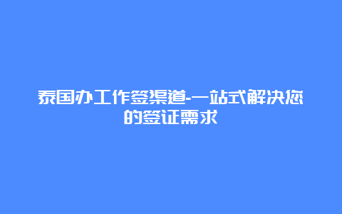 泰国办工作签渠道-一站式解决您的签证需求