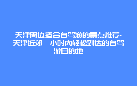 天津周边适合自驾游的景点推荐-天津近郊一小时内轻松到达的自驾游目的地