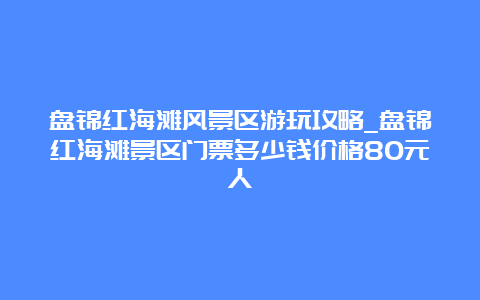 盘锦红海滩风景区游玩攻略_盘锦红海滩景区门票多少钱价格80元人