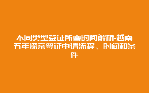 不同类型签证所需时间解析-越南五年探亲签证申请流程、时间和条件