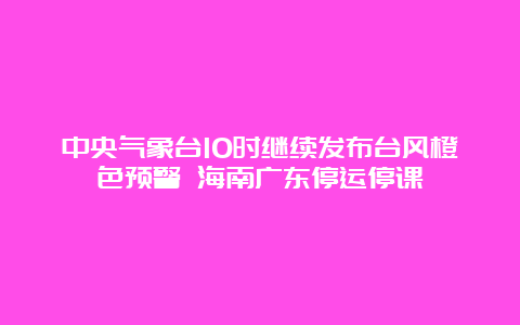 中央气象台10时继续发布台风橙色预警 海南广东停运停课