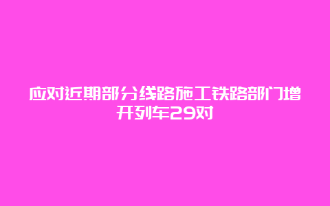 应对近期部分线路施工铁路部门增开列车29对