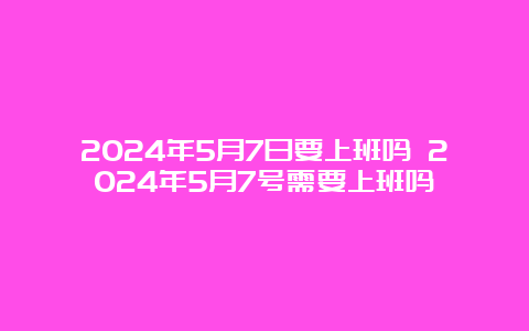 2024年5月7日要上班吗 2024年5月7号需要上班吗