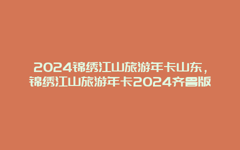 2024锦绣江山旅游年卡山东，锦绣江山旅游年卡2024齐鲁版